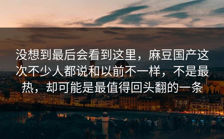 没想到最后会看到这里，麻豆国产这次不少人都说和以前不一样，不是最热，却可能是最值得回头翻的一条