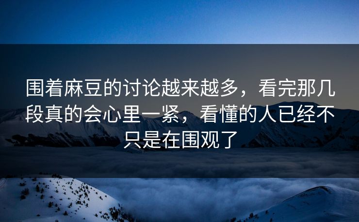 围着麻豆的讨论越来越多，看完那几段真的会心里一紧，看懂的人已经不只是在围观了