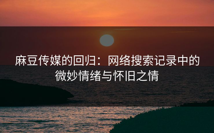 麻豆传媒的回归：网络搜索记录中的微妙情绪与怀旧之情