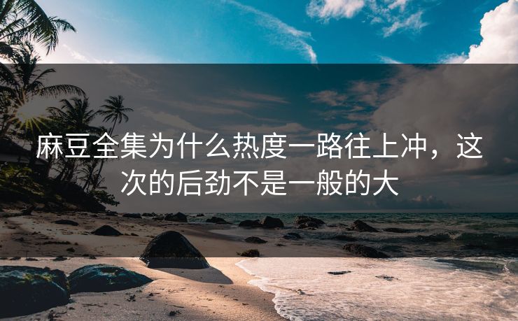 麻豆全集为什么热度一路往上冲，这次的后劲不是一般的大