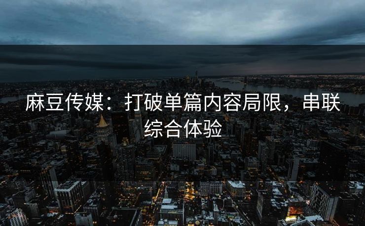 麻豆传媒:打破单篇内容局限,串联综合体验 麻豆传媒:打破单篇内容局限,串联综合体验