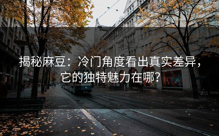 揭秘麻豆：冷门角度看出真实差异，它的独特魅力在哪？
